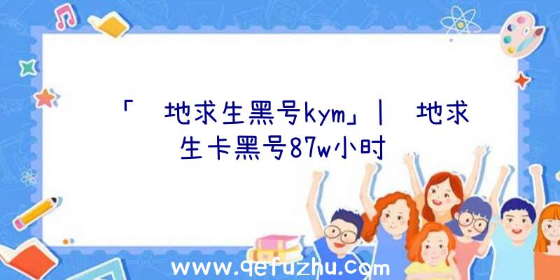 「绝地求生黑号kym」|绝地求生卡黑号87w小时